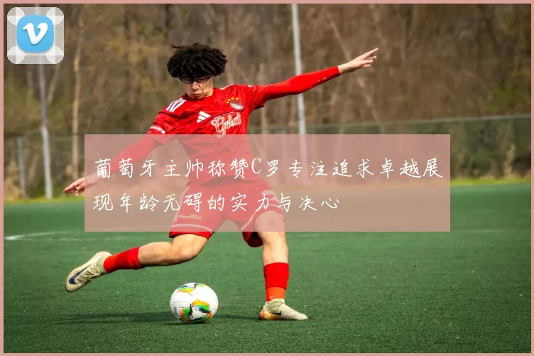 葡萄牙主帅称赞C罗专注追求卓越展现年龄无碍的实力与决心
