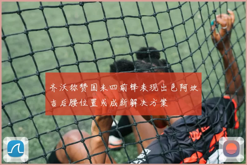 齐沃称赞国米四前锋表现出色阿坎吉后腰位置或成新解决方案