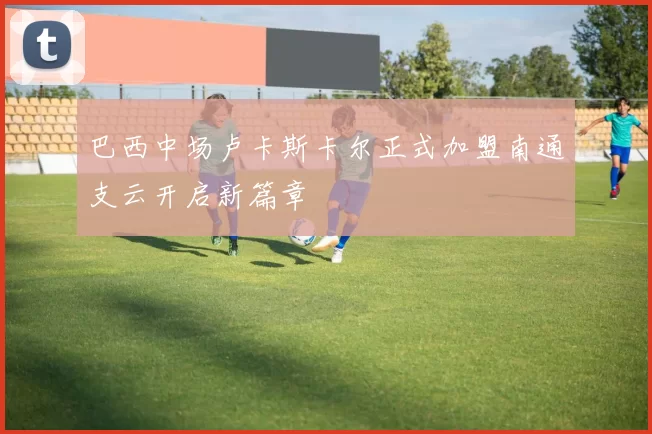 巴西中场卢卡斯卡尔正式加盟南通支云开启新篇章