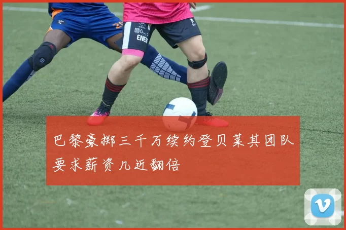 巴黎豪掷三千万续约登贝莱其团队要求薪资几近翻倍