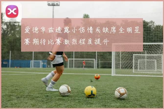 爱德华兹透露小伤情或缺席全明星赛期待比赛激烈程度提升