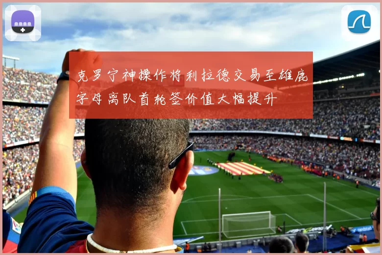 克罗宁神操作将利拉德交易至雄鹿字母离队首轮签价值大幅提升