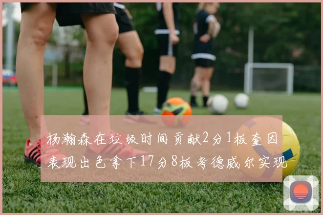 杨瀚森在垃圾时间贡献2分1板奎因表现出色拿下17分8板考德威尔实现双双14板转正